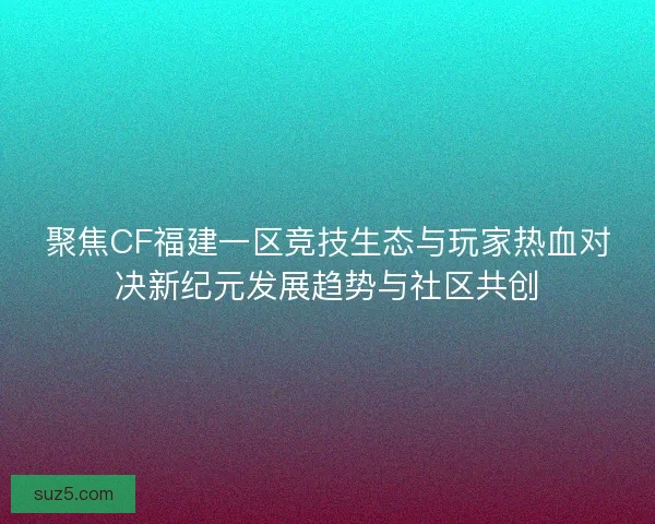 聚焦CF福建一区竞技生态与玩家热血对决新纪元发展趋势与社区共创