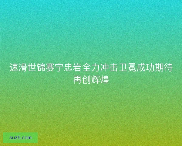 速滑世锦赛宁忠岩全力冲击卫冕成功期待再创辉煌