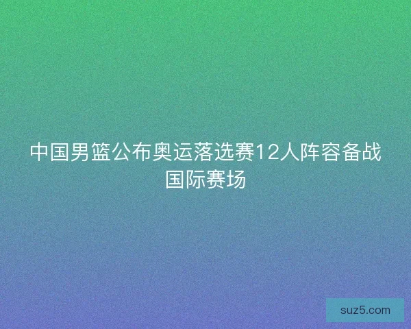中国男篮公布奥运落选赛12人阵容备战国际赛场