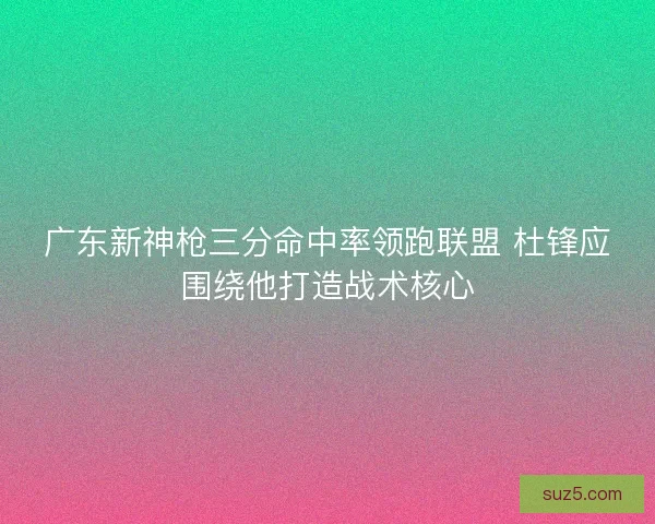 广东新神枪三分命中率领跑联盟 杜锋应围绕他打造战术核心