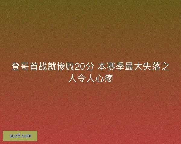 登哥首战就惨败20分 本赛季最大失落之人令人心疼