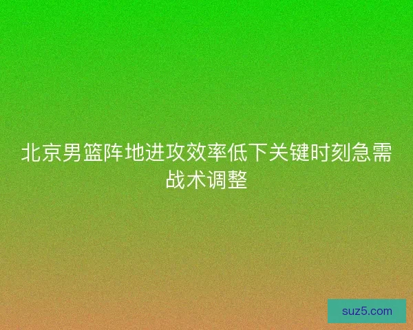 北京男篮阵地进攻效率低下关键时刻急需战术调整 北京男篮阵地进攻效率低下关键时刻急需战术调整