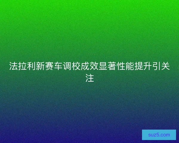 法拉利新赛车调校成效显著性能提升引关注