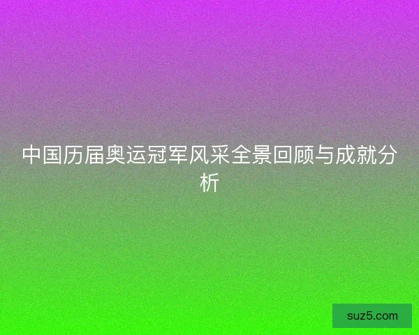 中国历届奥运冠军风采全景回顾与成就分析 中国历届奥运冠军风采全景回顾与成就分析