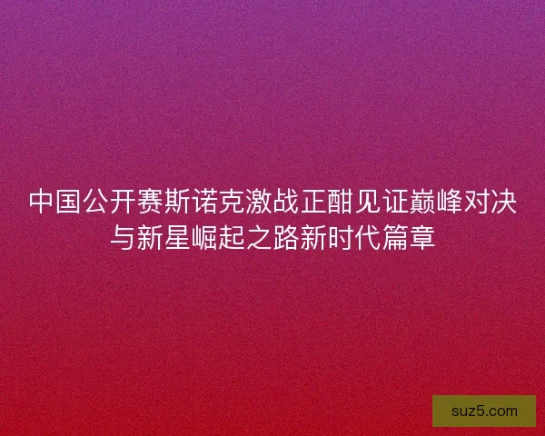 中国公开赛斯诺克激战正酣见证巅峰对决与新星崛起之路新时代篇章
