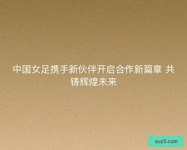 中国女足携手新伙伴开启合作新篇章 共铸辉煌未来