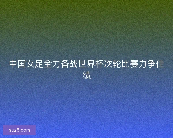 中国女足全力备战世界杯次轮比赛力争佳绩