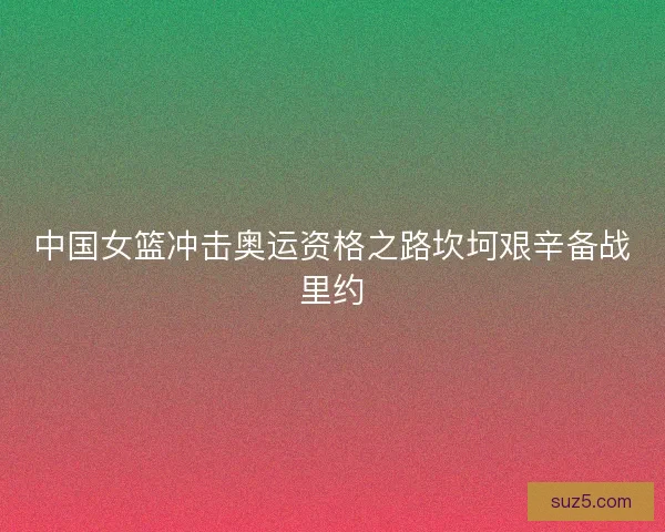 中国女篮冲击奥运资格之路坎坷艰辛备战里约